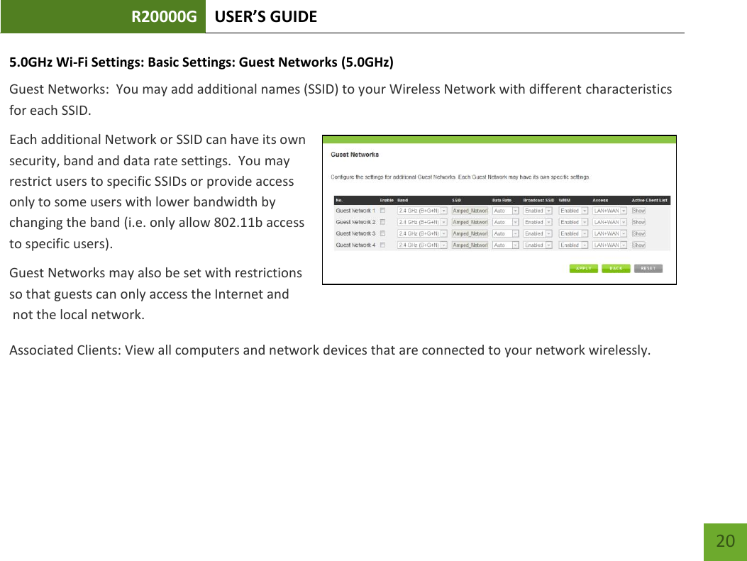 R20000G USER’S GUIDE    20 5.0GHz Wi-Fi Settings: Basic Settings: Guest Networks (5.0GHz) Guest Networks:  You may add additional names (SSID) to your Wireless Network with different characteristics for each SSID. Each additional Network or SSID can have its own security, band and data rate settings.  You may restrict users to specific SSIDs or provide access only to some users with lower bandwidth by changing the band (i.e. only allow 802.11b access to specific users). Guest Networks may also be set with restrictions so that guests can only access the Internet and  not the local network. Associated Clients: View all computers and network devices that are connected to your network wirelessly.   