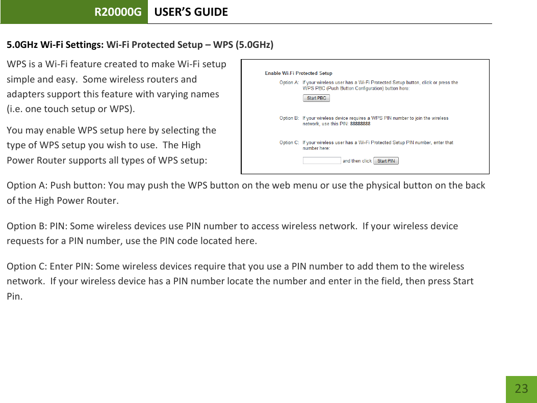 R20000G USER’S GUIDE    23 5.0GHz Wi-Fi Settings: Wi-Fi Protected Setup – WPS (5.0GHz) WPS is a Wi-Fi feature created to make Wi-Fi setup simple and easy.  Some wireless routers and adapters support this feature with varying names (i.e. one touch setup or WPS). You may enable WPS setup here by selecting the type of WPS setup you wish to use.  The High Power Router supports all types of WPS setup: Option A: Push button: You may push the WPS button on the web menu or use the physical button on the back of the High Power Router. Option B: PIN: Some wireless devices use PIN number to access wireless network.  If your wireless device requests for a PIN number, use the PIN code located here. Option C: Enter PIN: Some wireless devices require that you use a PIN number to add them to the wireless network.  If your wireless device has a PIN number locate the number and enter in the field, then press Start Pin. 