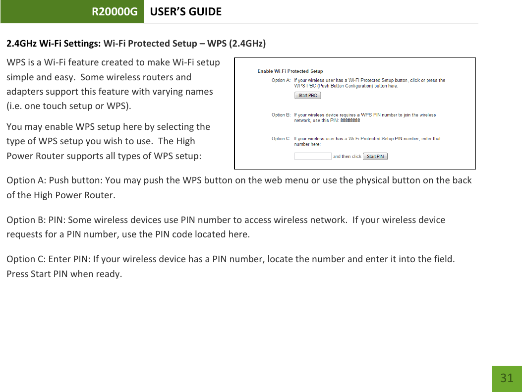 R20000G USER’S GUIDE    31 2.4GHz Wi-Fi Settings: Wi-Fi Protected Setup – WPS (2.4GHz) WPS is a Wi-Fi feature created to make Wi-Fi setup simple and easy.  Some wireless routers and adapters support this feature with varying names (i.e. one touch setup or WPS). You may enable WPS setup here by selecting the type of WPS setup you wish to use.  The High Power Router supports all types of WPS setup: Option A: Push button: You may push the WPS button on the web menu or use the physical button on the back of the High Power Router. Option B: PIN: Some wireless devices use PIN number to access wireless network.  If your wireless device requests for a PIN number, use the PIN code located here. Option C: Enter PIN: If your wireless device has a PIN number, locate the number and enter it into the field.  Press Start PIN when ready. 