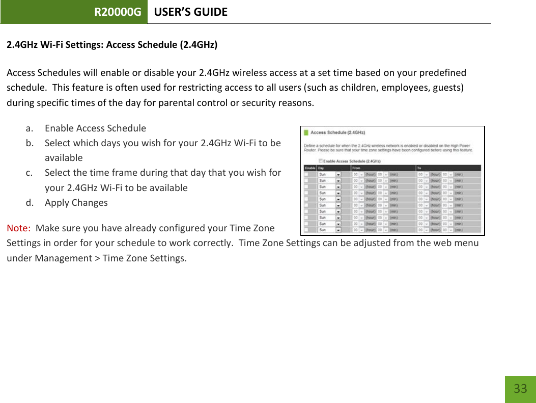 R20000G USER’S GUIDE    33 2.4GHz Wi-Fi Settings: Access Schedule (2.4GHz)  Access Schedules will enable or disable your 2.4GHz wireless access at a set time based on your predefined schedule.  This feature is often used for restricting access to all users (such as children, employees, guests) during specific times of the day for parental control or security reasons. a. Enable Access Schedule b. Select which days you wish for your 2.4GHz Wi-Fi to be available c. Select the time frame during that day that you wish for your 2.4GHz Wi-Fi to be available d. Apply Changes Note:  Make sure you have already configured your Time Zone Settings in order for your schedule to work correctly.  Time Zone Settings can be adjusted from the web menu under Management &gt; Time Zone Settings.  