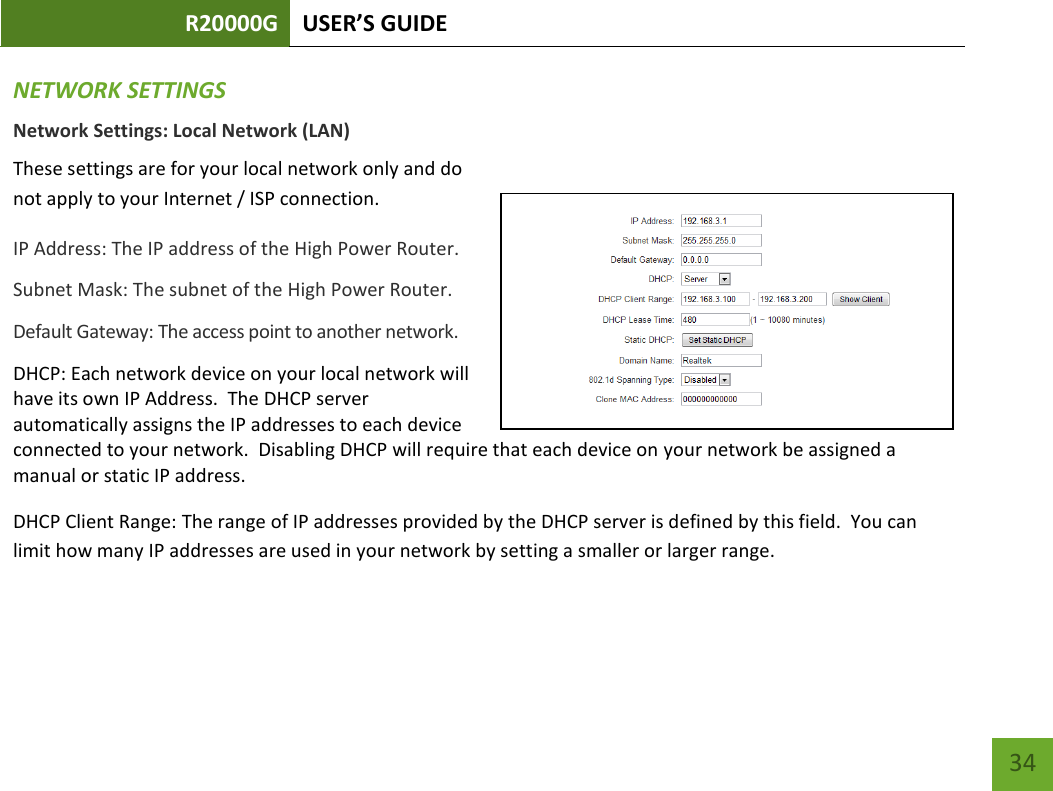 R20000G USER’S GUIDE    34 NETWORK SETTINGS Network Settings: Local Network (LAN) These settings are for your local network only and do not apply to your Internet / ISP connection. IP Address: The IP address of the High Power Router. Subnet Mask: The subnet of the High Power Router. Default Gateway: The access point to another network. DHCP: Each network device on your local network will have its own IP Address.  The DHCP server automatically assigns the IP addresses to each device connected to your network.  Disabling DHCP will require that each device on your network be assigned a manual or static IP address. DHCP Client Range: The range of IP addresses provided by the DHCP server is defined by this field.  You can limit how many IP addresses are used in your network by setting a smaller or larger range.  