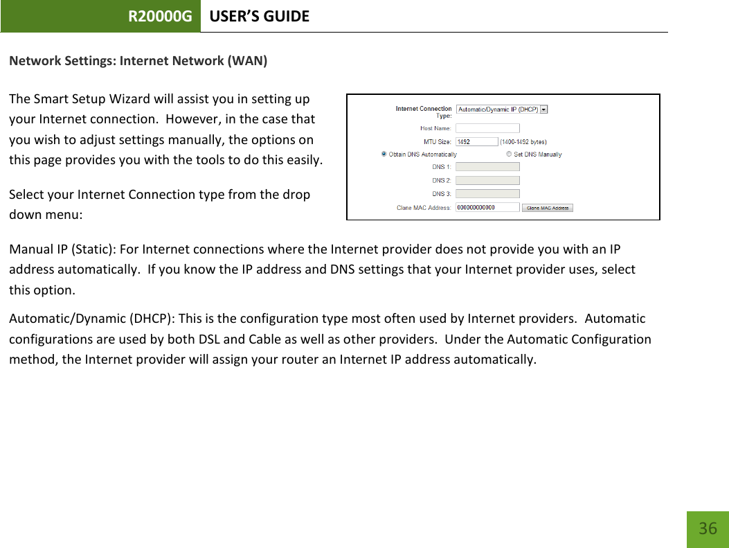 R20000G USER’S GUIDE    36 Network Settings: Internet Network (WAN)  The Smart Setup Wizard will assist you in setting up your Internet connection.  However, in the case that you wish to adjust settings manually, the options on this page provides you with the tools to do this easily. Select your Internet Connection type from the drop down menu: Manual IP (Static): For Internet connections where the Internet provider does not provide you with an IP address automatically.  If you know the IP address and DNS settings that your Internet provider uses, select this option. Automatic/Dynamic (DHCP): This is the configuration type most often used by Internet providers.  Automatic configurations are used by both DSL and Cable as well as other providers.  Under the Automatic Configuration method, the Internet provider will assign your router an Internet IP address automatically.    