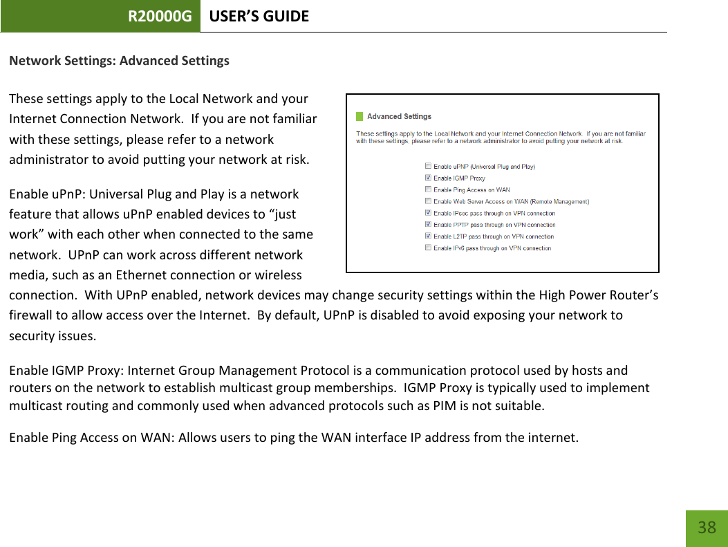 R20000G USER’S GUIDE    38 Network Settings: Advanced Settings  These settings apply to the Local Network and your Internet Connection Network.  If you are not familiar with these settings, please refer to a network administrator to avoid putting your network at risk.   Enable uPnP: Universal Plug and Play is a network feature that allows uPnP enabled devices to “just work” with each other when connected to the same network.  UPnP can work across different network media, such as an Ethernet connection or wireless connection.  With UPnP enabled, network devices may change security settings within the High Power Router’s firewall to allow access over the Internet.  By default, UPnP is disabled to avoid exposing your network to security issues. Enable IGMP Proxy: Internet Group Management Protocol is a communication protocol used by hosts and routers on the network to establish multicast group memberships.  IGMP Proxy is typically used to implement multicast routing and commonly used when advanced protocols such as PIM is not suitable. Enable Ping Access on WAN: Allows users to ping the WAN interface IP address from the internet. 