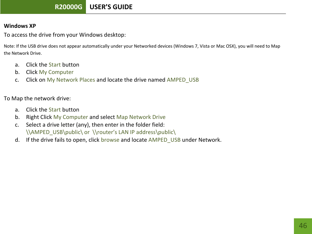 R20000G USER’S GUIDE    46 Windows XP To access the drive from your Windows desktop: Note: If the USB drive does not appear automatically under your Networked devices (Windows 7, Vista or Mac OSX), you will need to Map the Network Drive. a. Click the Start button b. Click My Computer c. Click on My Network Places and locate the drive named AMPED_USB  To Map the network drive:  a. Click the Start button  b. Right Click My Computer and select Map Network Drive c. Select a drive letter (any), then enter in the folder field:  \\AMPED_USB\public\ or  \\router’s LAN IP address\public\ d. If the drive fails to open, click browse and locate AMPED_USB under Network.    