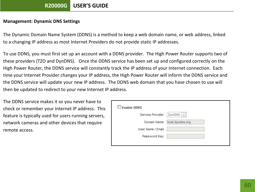 R20000G USER’S GUIDE    60 Management: Dynamic DNS Settings  The Dynamic Domain Name System (DDNS) is a method to keep a web domain name, or web address, linked to a changing IP address as most Internet Providers do not provide static IP addresses. To use DDNS, you must first set up an account with a DDNS provider.  The High Power Router supports two of these providers (TZO and DynDNS).   Once the DDNS service has been set up and configured correctly on the High Power Router, the DDNS service will constantly track the IP address of your Internet connection.  Each time your Internet Provider changes your IP address, the High Power Router will inform the DDNS service and the DDNS service will update your new IP address.  The DDNS web domain that you have chosen to use will then be updated to redirect to your new Internet IP address. The DDNS service makes it so you never have to check or remember your Internet IP address.  This feature is typically used for users running servers, network cameras and other devices that require remote access. 