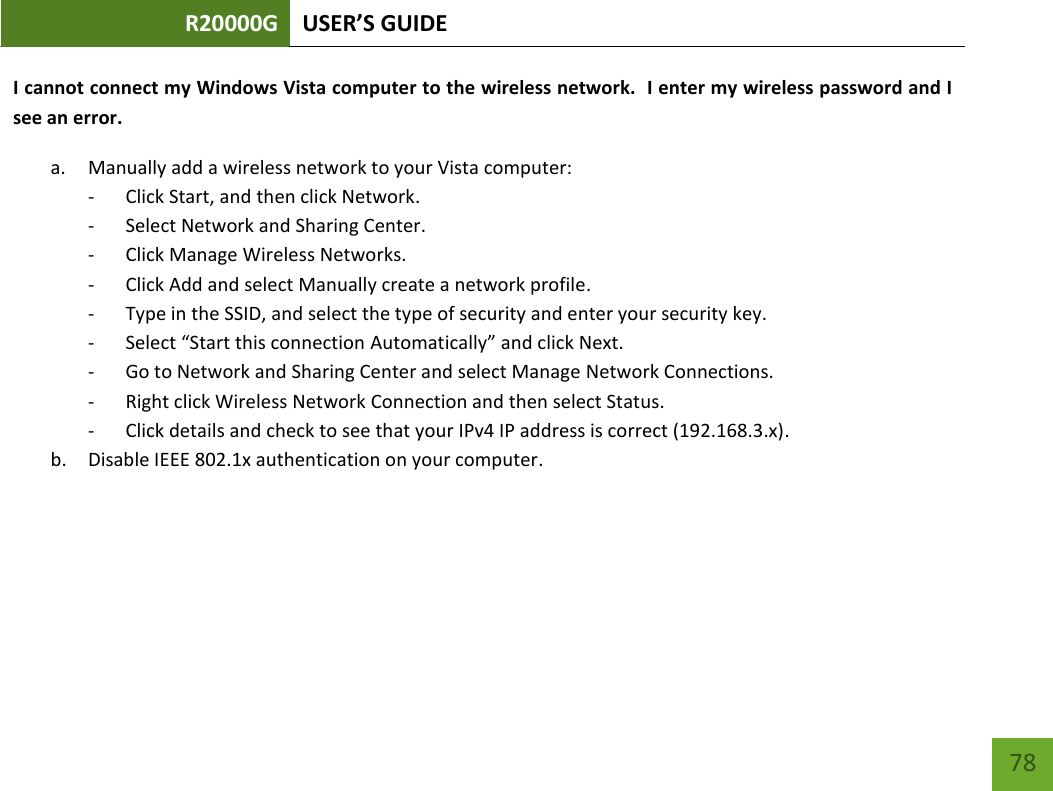 R20000G USER’S GUIDE    78 I cannot connect my Windows Vista computer to the wireless network.  I enter my wireless password and I see an error. a. Manually add a wireless network to your Vista computer: - Click Start, and then click Network. - Select Network and Sharing Center. - Click Manage Wireless Networks. - Click Add and select Manually create a network profile. - Type in the SSID, and select the type of security and enter your security key. - Select “Start this connection Automatically” and click Next. - Go to Network and Sharing Center and select Manage Network Connections. - Right click Wireless Network Connection and then select Status. - Click details and check to see that your IPv4 IP address is correct (192.168.3.x). b. Disable IEEE 802.1x authentication on your computer. 