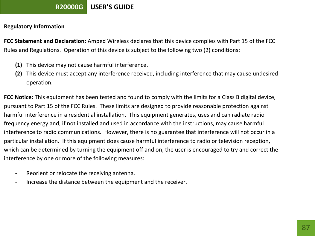 R20000G USER’S GUIDE    87 Regulatory Information FCC Statement and Declaration: Amped Wireless declares that this device complies with Part 15 of the FCC Rules and Regulations.  Operation of this device is subject to the following two (2) conditions: (1) This device may not cause harmful interference. (2) This device must accept any interference received, including interference that may cause undesired operation. FCC Notice: This equipment has been tested and found to comply with the limits for a Class B digital device, pursuant to Part 15 of the FCC Rules.  These limits are designed to provide reasonable protection against harmful interference in a residential installation.  This equipment generates, uses and can radiate radio frequency energy and, if not installed and used in accordance with the instructions, may cause harmful interference to radio communications.  However, there is no guarantee that interference will not occur in a particular installation.  If this equipment does cause harmful interference to radio or television reception, which can be determined by turning the equipment off and on, the user is encouraged to try and correct the interference by one or more of the following measures:  - Reorient or relocate the receiving antenna. - Increase the distance between the equipment and the receiver. 