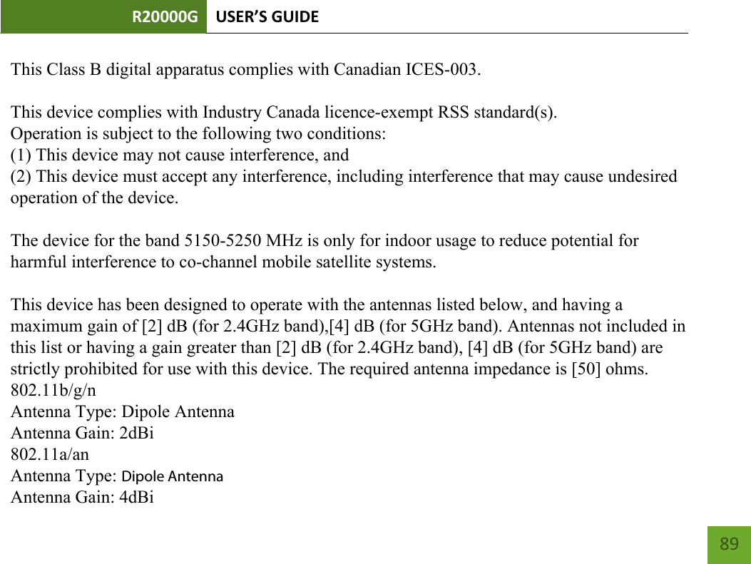 R20000G USER’S GUIDE    89     This Class B digital apparatus complies with Canadian ICES-003.This device complies with Industry Canada licence-exempt RSS standard(s).Operation is subject to the following two conditions:(1) This device may not cause interference, and(2) This device must accept any interference, including interference that may cause undesiredoperation of the device.The device for the band 5150-5250 MHz is only for indoor usage to reduce potential forharmful interference to co-channel mobile satellite systems.This device has been designed to operate with the antennas listed below, and having amaximum gain of [2] dB (for 2.4GHz band),[4] dB (for 5GHz band). Antennas not included inthis list or having a gain greater than [2] dB (for 2.4GHz band), [4] dB (for 5GHz band) arestrictly prohibited for use with this device. The required antenna impedance is [50] ohms.802.11b/g/nAntenna Type: Dipole AntennaAntenna Gain: 2dBi802.11a/anAntenna Type: Dipole AntennaAntenna Gain: 4dBi