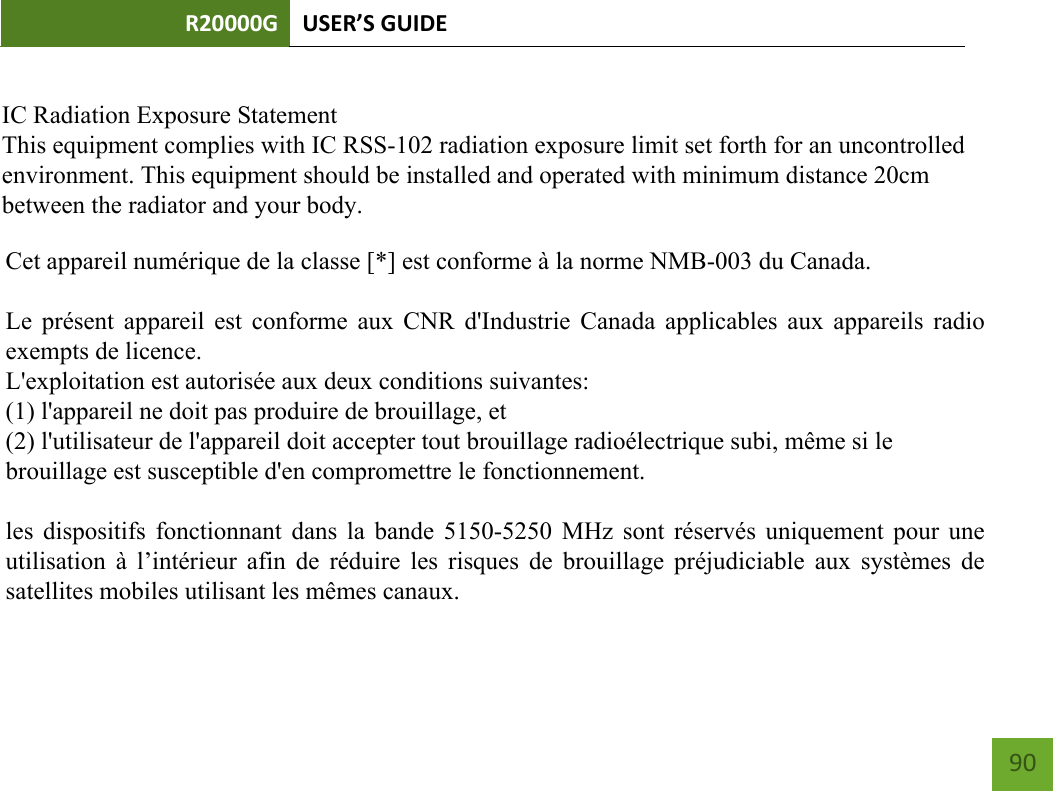 R20000G USER’S GUIDE    90          IC Radiation Exposure StatementThis equipment complies with IC RSS-102 radiation exposure limit set forth for an uncontrolledenvironment. This equipment should be installed and operated with minimum distance 20cmbetween the radiator and your body.Cet appareil numérique de la classe [*] est conforme à la norme NMB-003 du Canada.Le présent appareil est conforme aux CNR d&apos;Industrie Canada applicables aux appareils radioexempts de licence.L&apos;exploitation est autorisée aux deux conditions suivantes:(1) l&apos;appareil ne doit pas produire de brouillage, et(2) l&apos;utilisateur de l&apos;appareil doit accepter tout brouillage radioélectrique subi, même si lebrouillage est susceptible d&apos;en compromettre le fonctionnement.les dispositifs fonctionnant dans la bande 5150-5250 MHz sont réservés uniquement pour uneutilisation à l’intérieur  afin de  réduire les  risques de  brouillage préjudiciable  aux systèmes desatellites mobiles utilisant les mêmes canaux.