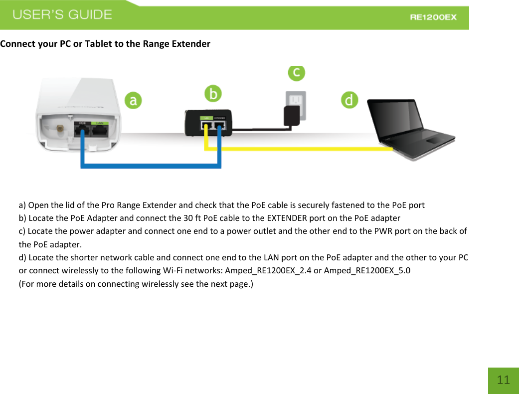   11 11 Connect your PC or Tablet to the Range Extender   a) Open the lid of the Pro Range Extender and check that the PoE cable is securely fastened to the PoE port b) Locate the PoE Adapter and connect the 30 ft PoE cable to the EXTENDER port on the PoE adapter c) Locate the power adapter and connect one end to a power outlet and the other end to the PWR port on the back of the PoE adapter. d) Locate the shorter network cable and connect one end to the LAN port on the PoE adapter and the other to your PC or connect wirelessly to the following Wi-Fi networks: Amped_RE1200EX_2.4 or Amped_RE1200EX_5.0   (For more details on connecting wirelessly see the next page.)    