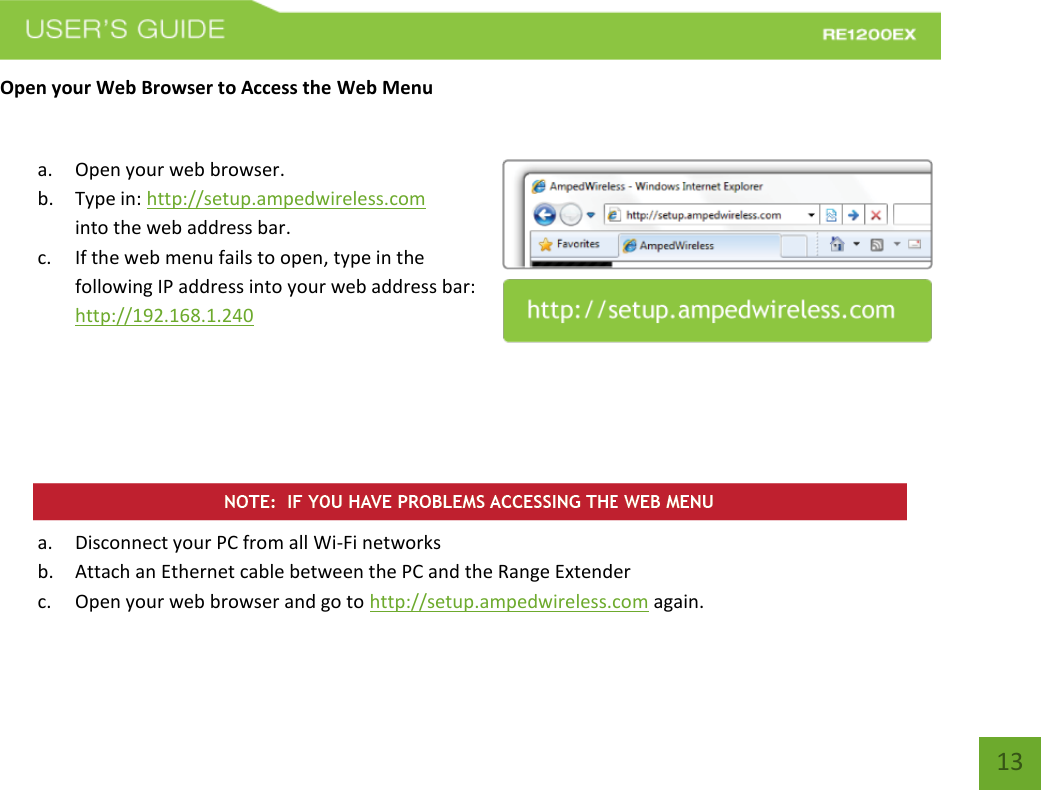   13 13 Open your Web Browser to Access the Web Menu  a. Open your web browser. b. Type in: http://setup.ampedwireless.com into the web address bar. c. If the web menu fails to open, type in the following IP address into your web address bar: http://192.168.1.240       a. Disconnect your PC from all Wi-Fi networks b. Attach an Ethernet cable between the PC and the Range Extender c. Open your web browser and go to http://setup.ampedwireless.com again. 