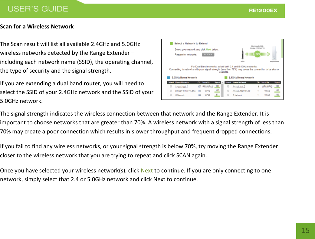   15 15 Scan for a Wireless Network  The Scan result will list all available 2.4GHz and 5.0GHz wireless networks detected by the Range Extender – including each network name (SSID), the operating channel, the type of security and the signal strength.  If you are extending a dual band router, you will need to select the SSID of your 2.4GHz network and the SSID of your 5.0GHz network. The signal strength indicates the wireless connection between that network and the Range Extender. It is important to choose networks that are greater than 70%. A wireless network with a signal strength of less than 70% may create a poor connection which results in slower throughput and frequent dropped connections. If you fail to find any wireless networks, or your signal strength is below 70%, try moving the Range Extender closer to the wireless network that you are trying to repeat and click SCAN again. Once you have selected your wireless network(s), click Next to continue. If you are only connecting to one network, simply select that 2.4 or 5.0GHz network and click Next to continue.  