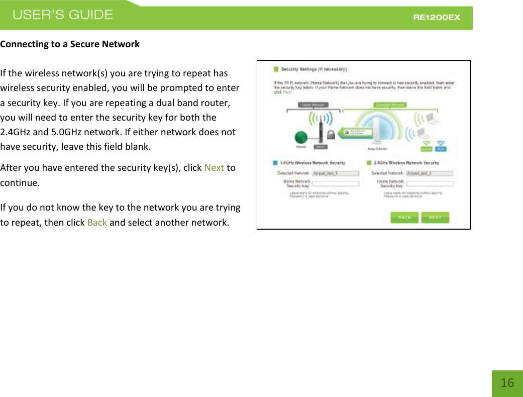   16 16 Connecting to a Secure Network  If the wireless network(s) you are trying to repeat has wireless security enabled, you will be prompted to enter a security key. If you are repeating a dual band router, you will need to enter the security key for both the 2.4GHz and 5.0GHz network. If either network does not have security, leave this field blank. After you have entered the security key(s), click Next to continue. If you do not know the key to the network you are trying to repeat, then click Back and select another network.  