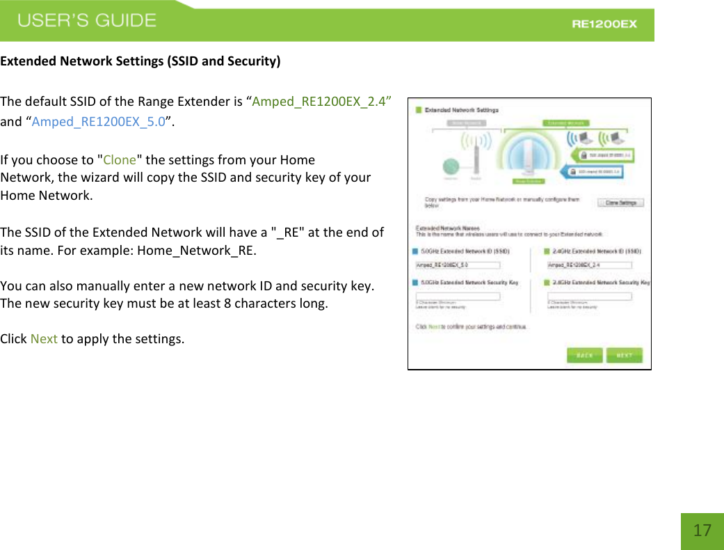   17 17 Extended Network Settings (SSID and Security)  The default SSID of the Range Extender is “Amped_RE1200EX_2.4” and “Amped_RE1200EX_5.0”.   If you choose to &quot;Clone&quot; the settings from your Home Network, the wizard will copy the SSID and security key of your Home Network.   The SSID of the Extended Network will have a &quot;_RE&quot; at the end of its name. For example: Home_Network_RE.  You can also manually enter a new network ID and security key. The new security key must be at least 8 characters long.  Click Next to apply the settings.     