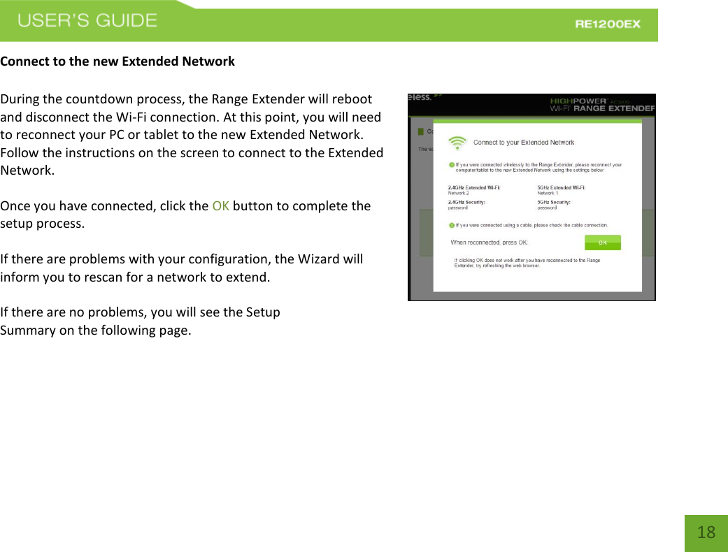   18 18 Connect to the new Extended Network  During the countdown process, the Range Extender will reboot and disconnect the Wi-Fi connection. At this point, you will need to reconnect your PC or tablet to the new Extended Network. Follow the instructions on the screen to connect to the Extended Network.    Once you have connected, click the OK button to complete the setup process.  If there are problems with your configuration, the Wizard will inform you to rescan for a network to extend.    If there are no problems, you will see the Setup Summary on the following page.    