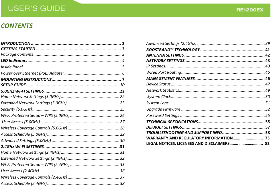    CONTENTSINTRODUCTION .......................................................................... 2 GETTING STARTED ...................................................................... 3 Package Contents ............................................................................. 3 LED Indicators .................................................................................. 4 Inside Panel ...................................................................................... 5 Power over Ethernet (PoE) Adapter .................................................. 6 MOUNTING INSTRUCTIONS ......................................................... 7 SETUP GUIDE ............................................................................. 10 5.0GHz WI-FI SETTINGS .............................................................. 22 Home Network Settings (5.0GHz) ................................................... 22 Extended Network Settings (5.0GHz) .............................................. 23 Security (5.0GHz) ............................................................................ 25 Wi-Fi Protected Setup – WPS (5.0GHz) ........................................... 26  User Access (5.0GHz) ..................................................................... 27 Wireless Coverage Controls (5.0GHz) ............................................. 28 Access Schedule (5.0GHz) ............................................................... 29 Advanced Settings (5.0GHz) ........................................................... 30 2.4GHz WI-FI SETTINGS .............................................................. 31 Home Network Settings (2.4GHz) ................................................... 31 Extended Network Settings (2.4GHz) .............................................. 32 Wi-Fi Protected Setup – WPS (2.4GHz) ........................................... 35 User Access (2.4GHz) ...................................................................... 36 Wireless Coverage Controls (2.4GHz) ............................................. 37 Access Schedule (2.4GHz) ............................................................... 38 Advanced Settings (2.4GHz) ........................................................... 39 BOOSTBAND™ TECHNOLOGY ..................................................... 41 ANTENNA SETTINGS .................................................................. 42 NETWORK SETTINGS.................................................................. 43 IP Settings ....................................................................................... 43 Wired Port Routing ......................................................................... 45 MANAGEMENT FEATURES ......................................................... 46 Device Status .................................................................................. 47 Network Statistics........................................................................... 49  System Clock .................................................................................. 50 System Logs .................................................................................... 51 Upgrade Firmware ......................................................................... 52 Password Settings .......................................................................... 55 TECHNICAL SPECIFICATIONS....................................................... 55 DEFAULT SETTINGS .................................................................... 57 TROUBLESHOOTING AND SUPPORT INFO ................................... 58 WARRANTY AND REGULATORY INFORMATION…….……….………..  73 LEGAL NOTICES, LICENSES AND DISCLAIMERS……..…………………..  82