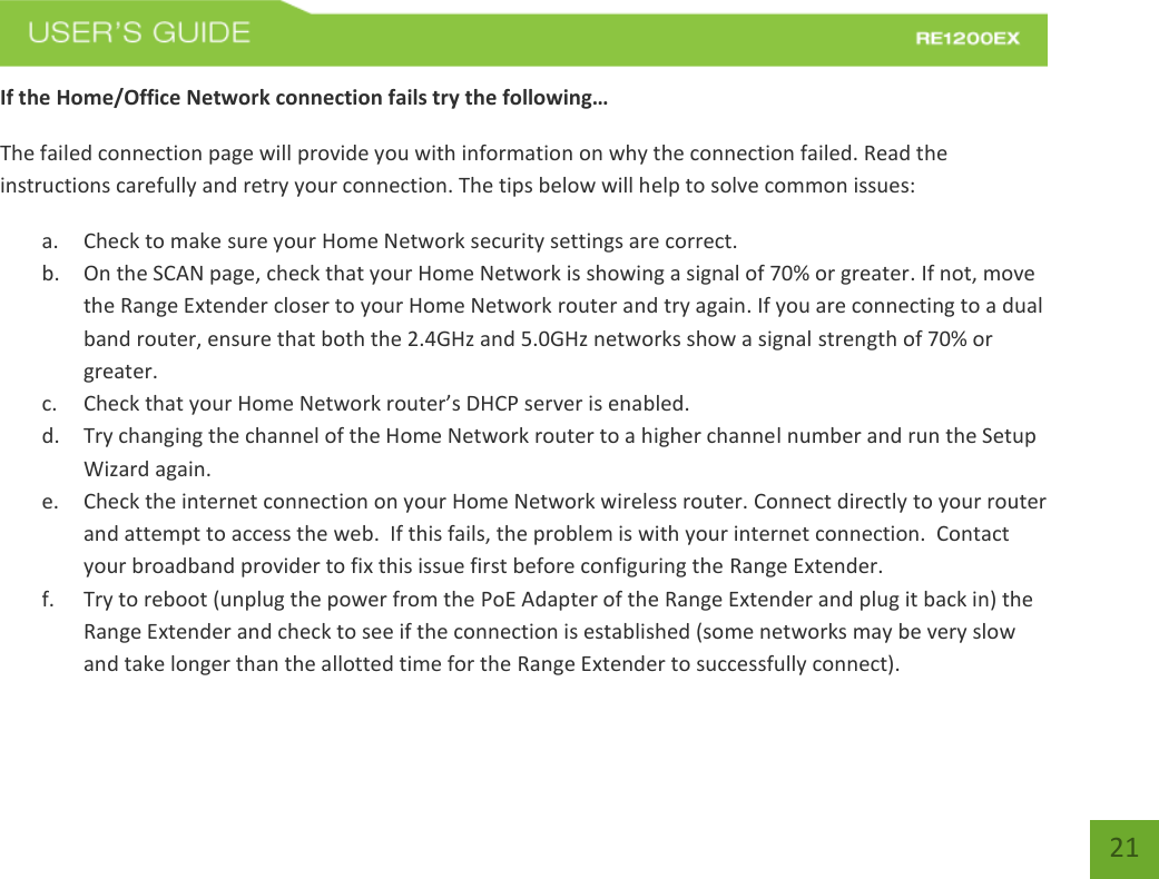   21 21 If the Home/Office Network connection fails try the following… The failed connection page will provide you with information on why the connection failed. Read the instructions carefully and retry your connection. The tips below will help to solve common issues: a. Check to make sure your Home Network security settings are correct. b. On the SCAN page, check that your Home Network is showing a signal of 70% or greater. If not, move the Range Extender closer to your Home Network router and try again. If you are connecting to a dual band router, ensure that both the 2.4GHz and 5.0GHz networks show a signal strength of 70% or greater. c. Check that your Home Network router’s DHCP server is enabled. d. Try changing the channel of the Home Network router to a higher channel number and run the Setup Wizard again. e. Check the internet connection on your Home Network wireless router. Connect directly to your router and attempt to access the web.  If this fails, the problem is with your internet connection.  Contact your broadband provider to fix this issue first before configuring the Range Extender. f. Try to reboot (unplug the power from the PoE Adapter of the Range Extender and plug it back in) the Range Extender and check to see if the connection is established (some networks may be very slow and take longer than the allotted time for the Range Extender to successfully connect). 