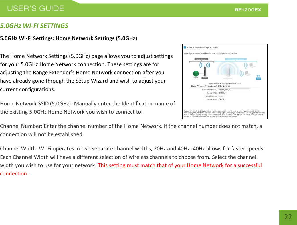   22 22 5.0GHz WI-FI SETTINGS 5.0GHz Wi-Fi Settings: Home Network Settings (5.0GHz)  The Home Network Settings (5.0GHz) page allows you to adjust settings for your 5.0GHz Home Network connection. These settings are for adjusting the Range Extender’s Home Network connection after you have already gone through the Setup Wizard and wish to adjust your current configurations. Home Network SSID (5.0GHz): Manually enter the Identification name of the existing 5.0GHz Home Network you wish to connect to. Channel Number: Enter the channel number of the Home Network. If the channel number does not match, a connection will not be established. Channel Width: Wi-Fi operates in two separate channel widths, 20Hz and 40Hz. 40Hz allows for faster speeds. Each Channel Width will have a different selection of wireless channels to choose from. Select the channel width you wish to use for your network. This setting must match that of your Home Network for a successful connection. 