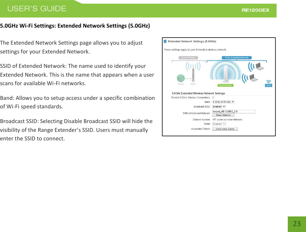   23 23 5.0GHz Wi-Fi Settings: Extended Network Settings (5.0GHz)  The Extended Network Settings page allows you to adjust settings for your Extended Network. SSID of Extended Network: The name used to identify your Extended Network. This is the name that appears when a user scans for available Wi-Fi networks.   Band: Allows you to setup access under a specific combination of Wi-Fi speed standards. Broadcast SSID: Selecting Disable Broadcast SSID will hide the visibility of the Range Extender’s SSID. Users must manually enter the SSID to connect. 