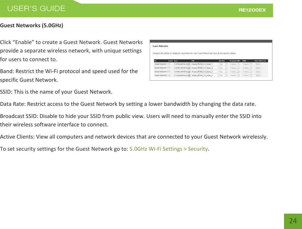   24 24 Guest Networks (5.0GHz)  Click “Enable” to create a Guest Network. Guest Networks provide a separate wireless network, with unique settings for users to connect to. Band: Restrict the Wi-Fi protocol and speed used for the specific Guest Network. SSID: This is the name of your Guest Network. Data Rate: Restrict access to the Guest Network by setting a lower bandwidth by changing the data rate.  Broadcast SSID: Disable to hide your SSID from public view. Users will need to manually enter the SSID into their wireless software interface to connect. Active Clients: View all computers and network devices that are connected to your Guest Network wirelessly. To set security settings for the Guest Network go to: 5.0GHz Wi-Fi Settings &gt; Security. 