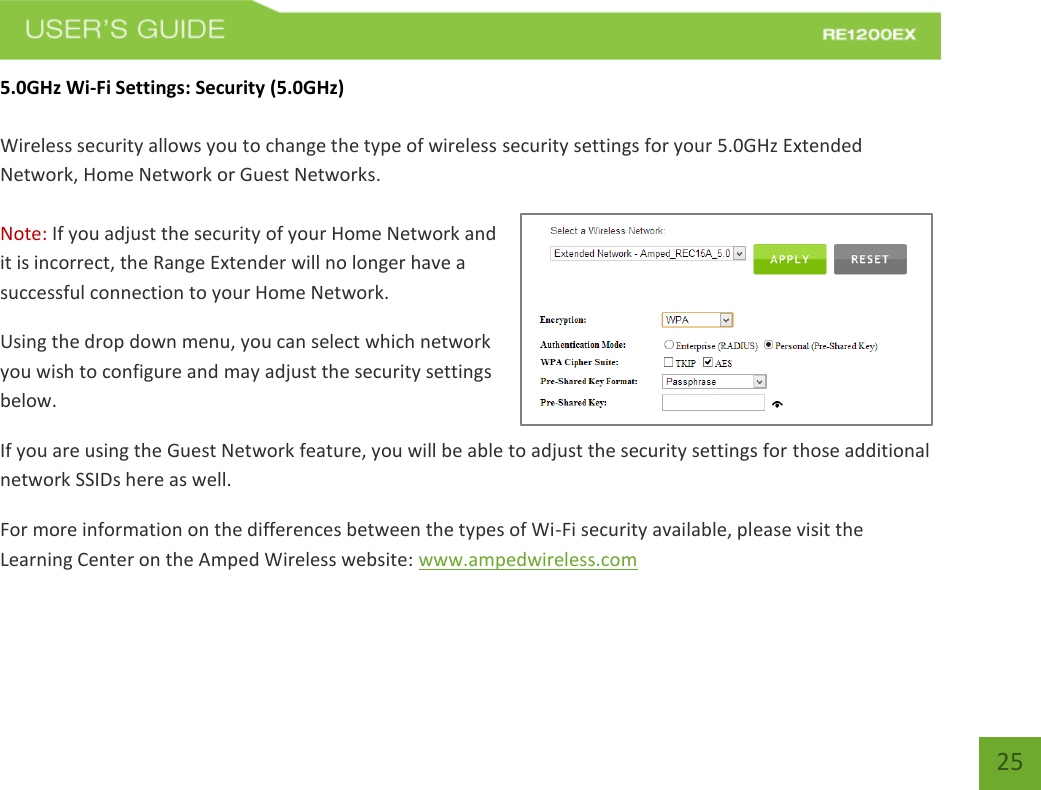   25 25 5.0GHz Wi-Fi Settings: Security (5.0GHz)  Wireless security allows you to change the type of wireless security settings for your 5.0GHz Extended Network, Home Network or Guest Networks.  Note: If you adjust the security of your Home Network and it is incorrect, the Range Extender will no longer have a successful connection to your Home Network. Using the drop down menu, you can select which network you wish to configure and may adjust the security settings below. If you are using the Guest Network feature, you will be able to adjust the security settings for those additional network SSIDs here as well. For more information on the differences between the types of Wi-Fi security available, please visit the Learning Center on the Amped Wireless website: www.ampedwireless.com 