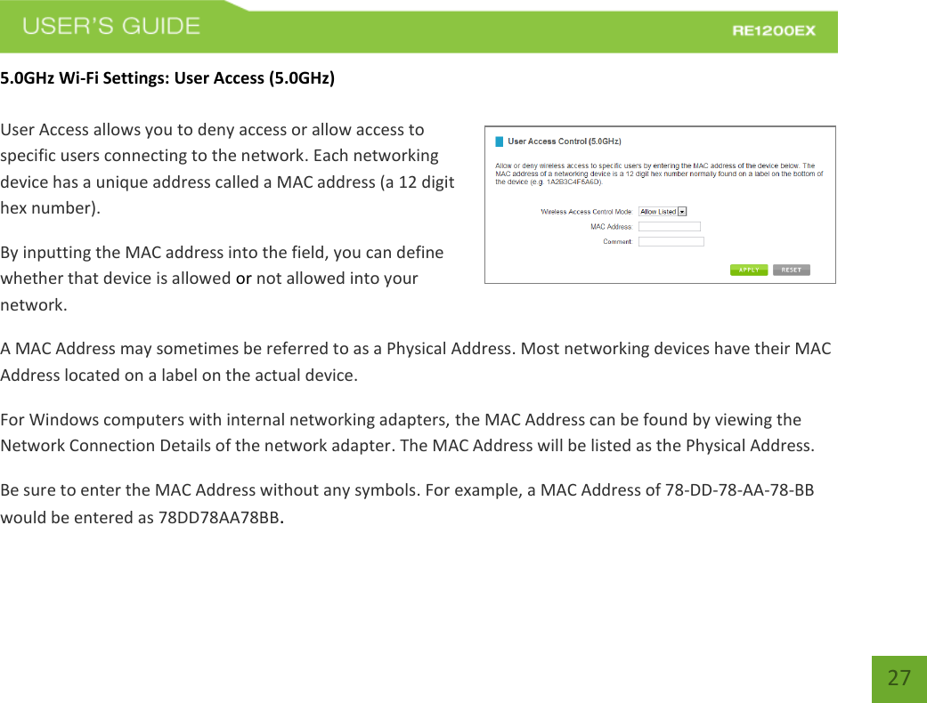   27 27 5.0GHz Wi-Fi Settings: User Access (5.0GHz)  User Access allows you to deny access or allow access to specific users connecting to the network. Each networking device has a unique address called a MAC address (a 12 digit hex number). By inputting the MAC address into the field, you can define whether that device is allowed or not allowed into your network. A MAC Address may sometimes be referred to as a Physical Address. Most networking devices have their MAC Address located on a label on the actual device. For Windows computers with internal networking adapters, the MAC Address can be found by viewing the Network Connection Details of the network adapter. The MAC Address will be listed as the Physical Address.   Be sure to enter the MAC Address without any symbols. For example, a MAC Address of 78-DD-78-AA-78-BB would be entered as 78DD78AA78BB.    