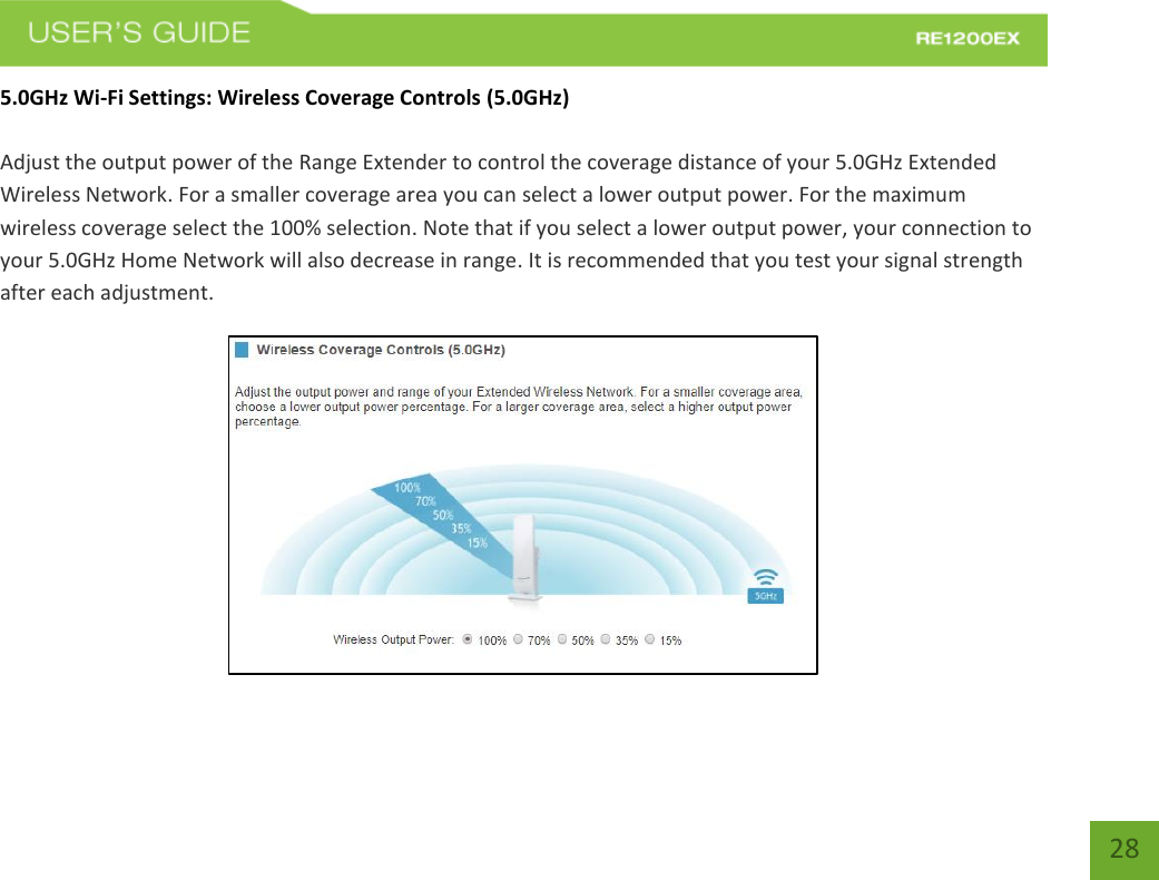   28 28 5.0GHz Wi-Fi Settings: Wireless Coverage Controls (5.0GHz)  Adjust the output power of the Range Extender to control the coverage distance of your 5.0GHz Extended Wireless Network. For a smaller coverage area you can select a lower output power. For the maximum wireless coverage select the 100% selection. Note that if you select a lower output power, your connection to your 5.0GHz Home Network will also decrease in range. It is recommended that you test your signal strength after each adjustment.  