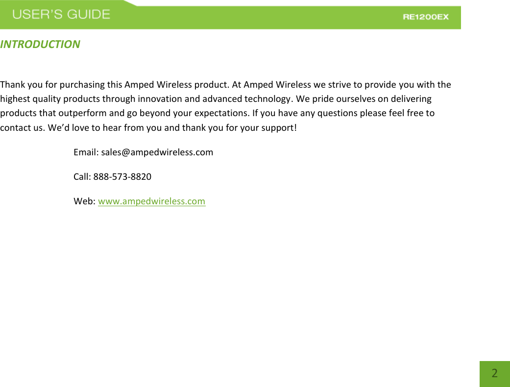   2 2 INTRODUCTION Thank you for purchasing this Amped Wireless product. At Amped Wireless we strive to provide you with the highest quality products through innovation and advanced technology. We pride ourselves on delivering products that outperform and go beyond your expectations. If you have any questions please feel free to contact us. We’d love to hear from you and thank you for your support! Email: sales@ampedwireless.com Call: 888-573-8820 Web: www.ampedwireless.com 