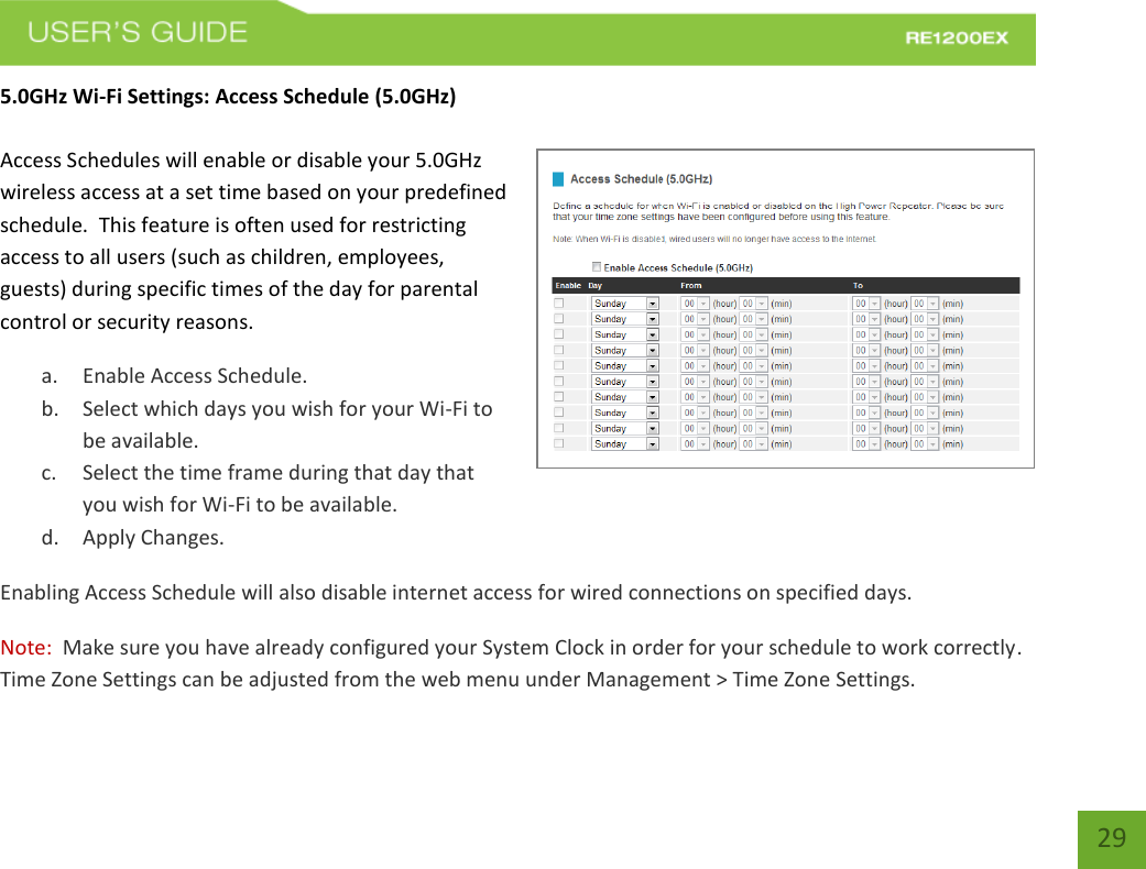   29 29 5.0GHz Wi-Fi Settings: Access Schedule (5.0GHz)  Access Schedules will enable or disable your 5.0GHz wireless access at a set time based on your predefined schedule.  This feature is often used for restricting access to all users (such as children, employees, guests) during specific times of the day for parental control or security reasons. a. Enable Access Schedule. b. Select which days you wish for your Wi-Fi to be available. c. Select the time frame during that day that you wish for Wi-Fi to be available. d. Apply Changes. Enabling Access Schedule will also disable internet access for wired connections on specified days. Note:  Make sure you have already configured your System Clock in order for your schedule to work correctly. Time Zone Settings can be adjusted from the web menu under Management &gt; Time Zone Settings. 