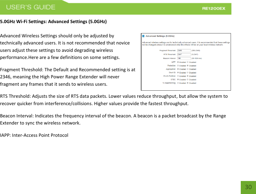   30 30 5.0GHz Wi-Fi Settings: Advanced Settings (5.0GHz)  Advanced Wireless Settings should only be adjusted by technically advanced users. It is not recommended that novice users adjust these settings to avoid degrading wireless performance.Here are a few definitions on some settings.  Fragment Threshold: The Default and Recommended setting is at 2346, meaning the High Power Range Extender will never fragment any frames that it sends to wireless users. RTS Threshold: Adjusts the size of RTS data packets. Lower values reduce throughput, but allow the system to recover quicker from interference/collisions. Higher values provide the fastest throughput. Beacon Interval: Indicates the frequency interval of the beacon. A beacon is a packet broadcast by the Range Extender to sync the wireless network. IAPP: Inter-Access Point Protocol 