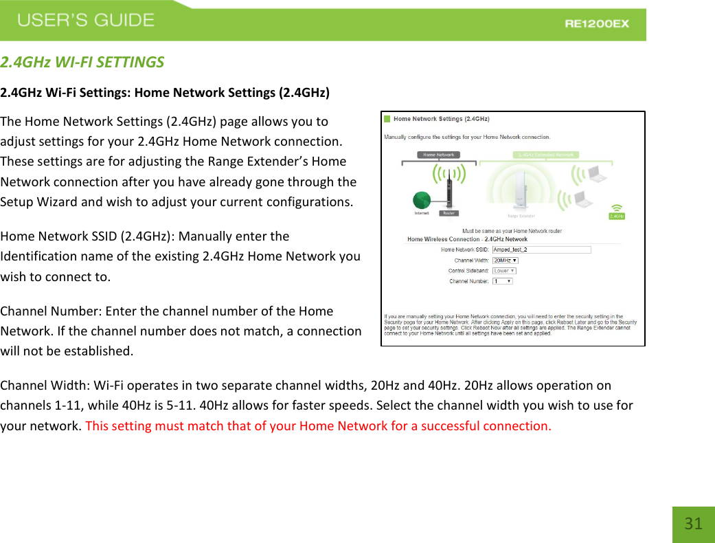   31 31 2.4GHz WI-FI SETTINGS 2.4GHz Wi-Fi Settings: Home Network Settings (2.4GHz) The Home Network Settings (2.4GHz) page allows you to adjust settings for your 2.4GHz Home Network connection. These settings are for adjusting the Range Extender’s Home Network connection after you have already gone through the Setup Wizard and wish to adjust your current configurations. Home Network SSID (2.4GHz): Manually enter the Identification name of the existing 2.4GHz Home Network you wish to connect to. Channel Number: Enter the channel number of the Home Network. If the channel number does not match, a connection will not be established. Channel Width: Wi-Fi operates in two separate channel widths, 20Hz and 40Hz. 20Hz allows operation on channels 1-11, while 40Hz is 5-11. 40Hz allows for faster speeds. Select the channel width you wish to use for your network. This setting must match that of your Home Network for a successful connection. 