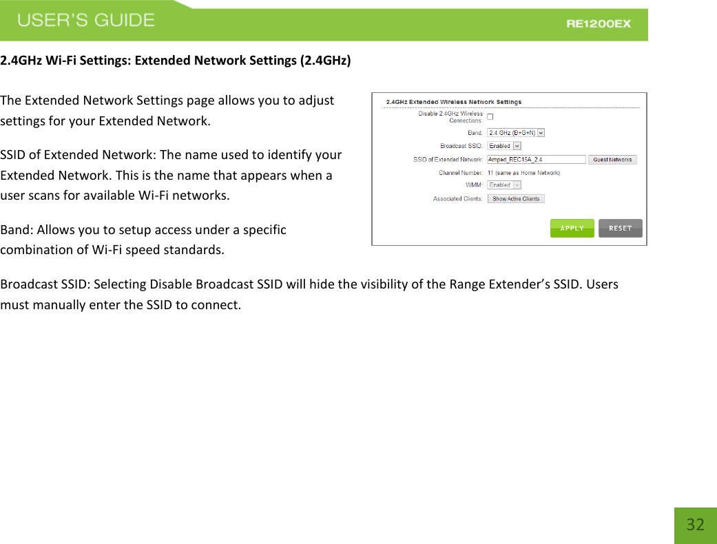   32 32 2.4GHz Wi-Fi Settings: Extended Network Settings (2.4GHz)  The Extended Network Settings page allows you to adjust settings for your Extended Network. SSID of Extended Network: The name used to identify your Extended Network. This is the name that appears when a user scans for available Wi-Fi networks.   Band: Allows you to setup access under a specific combination of Wi-Fi speed standards. Broadcast SSID: Selecting Disable Broadcast SSID will hide the visibility of the Range Extender’s SSID. Users must manually enter the SSID to connect. 