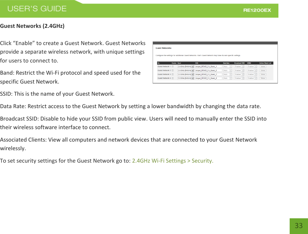   33 33 Guest Networks (2.4GHz)  Click “Enable” to create a Guest Network. Guest Networks provide a separate wireless network, with unique settings for users to connect to. Band: Restrict the Wi-Fi protocol and speed used for the specific Guest Network. SSID: This is the name of your Guest Network.    Data Rate: Restrict access to the Guest Network by setting a lower bandwidth by changing the data rate.  Broadcast SSID: Disable to hide your SSID from public view. Users will need to manually enter the SSID into their wireless software interface to connect. Associated Clients: View all computers and network devices that are connected to your Guest Network wirelessly. To set security settings for the Guest Network go to: 2.4GHz Wi-Fi Settings &gt; Security. 