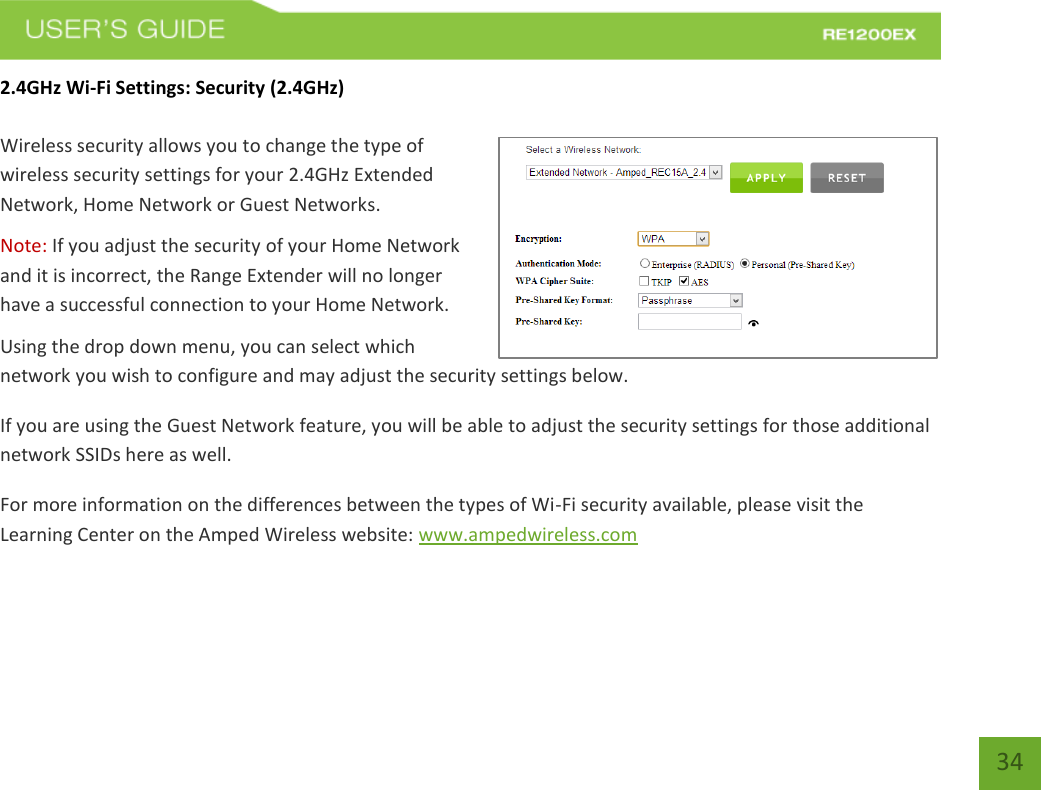   34 34 2.4GHz Wi-Fi Settings: Security (2.4GHz)  Wireless security allows you to change the type of wireless security settings for your 2.4GHz Extended Network, Home Network or Guest Networks. Note: If you adjust the security of your Home Network and it is incorrect, the Range Extender will no longer have a successful connection to your Home Network. Using the drop down menu, you can select which network you wish to configure and may adjust the security settings below. If you are using the Guest Network feature, you will be able to adjust the security settings for those additional network SSIDs here as well. For more information on the differences between the types of Wi-Fi security available, please visit the Learning Center on the Amped Wireless website: www.ampedwireless.com 