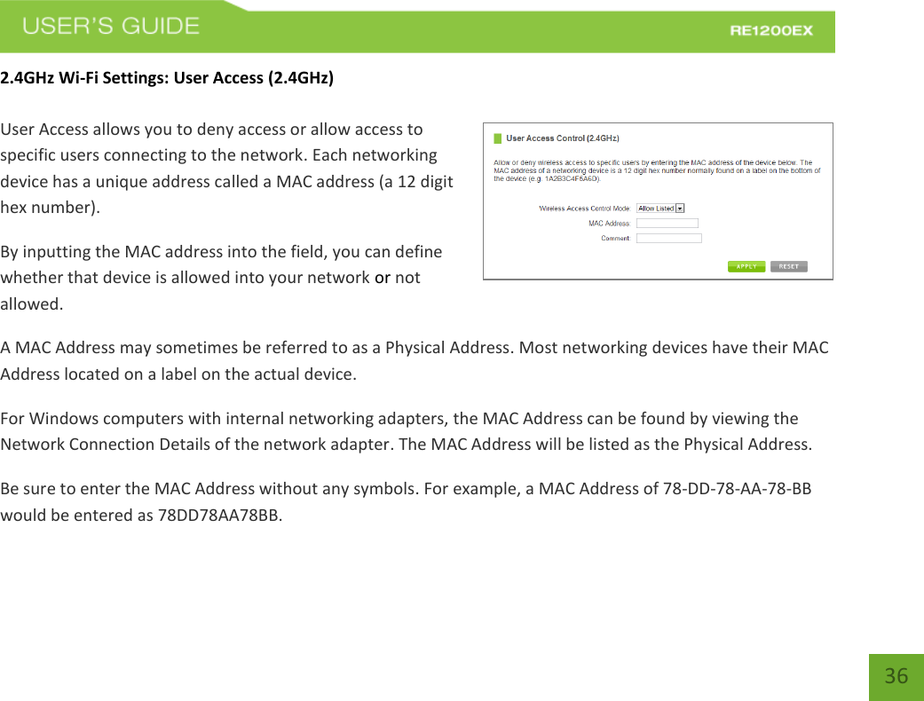   36 36 2.4GHz Wi-Fi Settings: User Access (2.4GHz)  User Access allows you to deny access or allow access to specific users connecting to the network. Each networking device has a unique address called a MAC address (a 12 digit hex number). By inputting the MAC address into the field, you can define whether that device is allowed into your network or not allowed. A MAC Address may sometimes be referred to as a Physical Address. Most networking devices have their MAC Address located on a label on the actual device. For Windows computers with internal networking adapters, the MAC Address can be found by viewing the Network Connection Details of the network adapter. The MAC Address will be listed as the Physical Address.   Be sure to enter the MAC Address without any symbols. For example, a MAC Address of 78-DD-78-AA-78-BB would be entered as 78DD78AA78BB. 