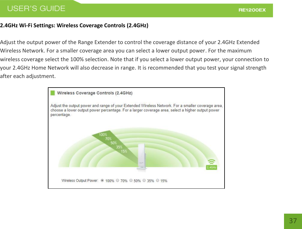   37 37 2.4GHz Wi-Fi Settings: Wireless Coverage Controls (2.4GHz)  Adjust the output power of the Range Extender to control the coverage distance of your 2.4GHz Extended Wireless Network. For a smaller coverage area you can select a lower output power. For the maximum wireless coverage select the 100% selection. Note that if you select a lower output power, your connection to your 2.4GHz Home Network will also decrease in range. It is recommended that you test your signal strength after each adjustment.   