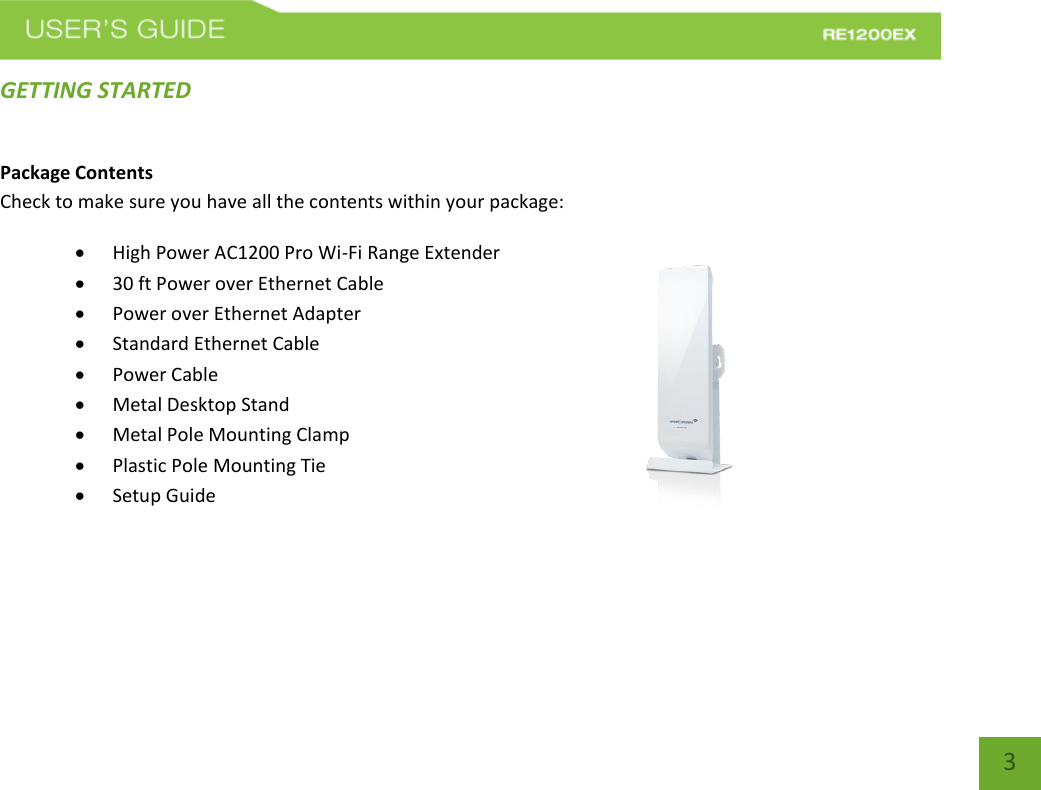   3 3 GETTING STARTED Package Contents Check to make sure you have all the contents within your package:  High Power AC1200 Pro Wi-Fi Range Extender  30 ft Power over Ethernet Cable  Power over Ethernet Adapter  Standard Ethernet Cable  Power Cable  Metal Desktop Stand  Metal Pole Mounting Clamp  Plastic Pole Mounting Tie  Setup Guide    