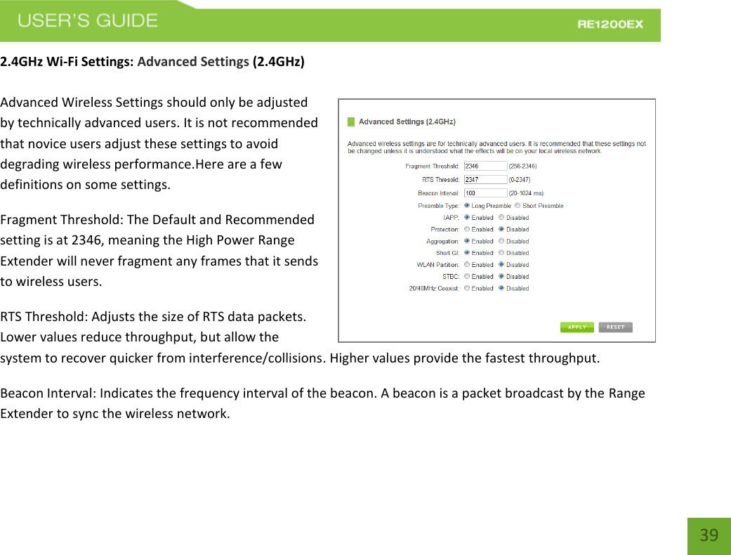   39 39 2.4GHz Wi-Fi Settings: Advanced Settings (2.4GHz)  Advanced Wireless Settings should only be adjusted by technically advanced users. It is not recommended that novice users adjust these settings to avoid degrading wireless performance.Here are a few definitions on some settings.  Fragment Threshold: The Default and Recommended setting is at 2346, meaning the High Power Range Extender will never fragment any frames that it sends to wireless users. RTS Threshold: Adjusts the size of RTS data packets. Lower values reduce throughput, but allow the system to recover quicker from interference/collisions. Higher values provide the fastest throughput. Beacon Interval: Indicates the frequency interval of the beacon. A beacon is a packet broadcast by the Range Extender to sync the wireless network. 