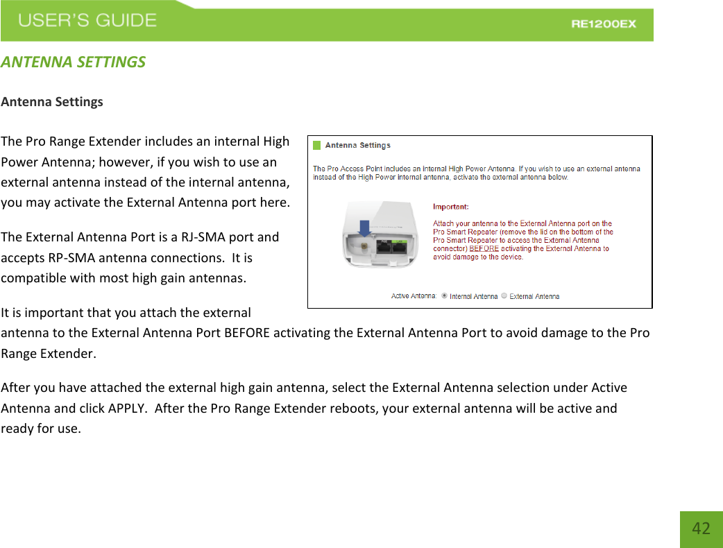   42 42 ANTENNA SETTINGS Antenna Settings  The Pro Range Extender includes an internal High Power Antenna; however, if you wish to use an external antenna instead of the internal antenna, you may activate the External Antenna port here.  The External Antenna Port is a RJ-SMA port and accepts RP-SMA antenna connections.  It is compatible with most high gain antennas.  It is important that you attach the external antenna to the External Antenna Port BEFORE activating the External Antenna Port to avoid damage to the Pro Range Extender. After you have attached the external high gain antenna, select the External Antenna selection under Active Antenna and click APPLY.  After the Pro Range Extender reboots, your external antenna will be active and ready for use. 