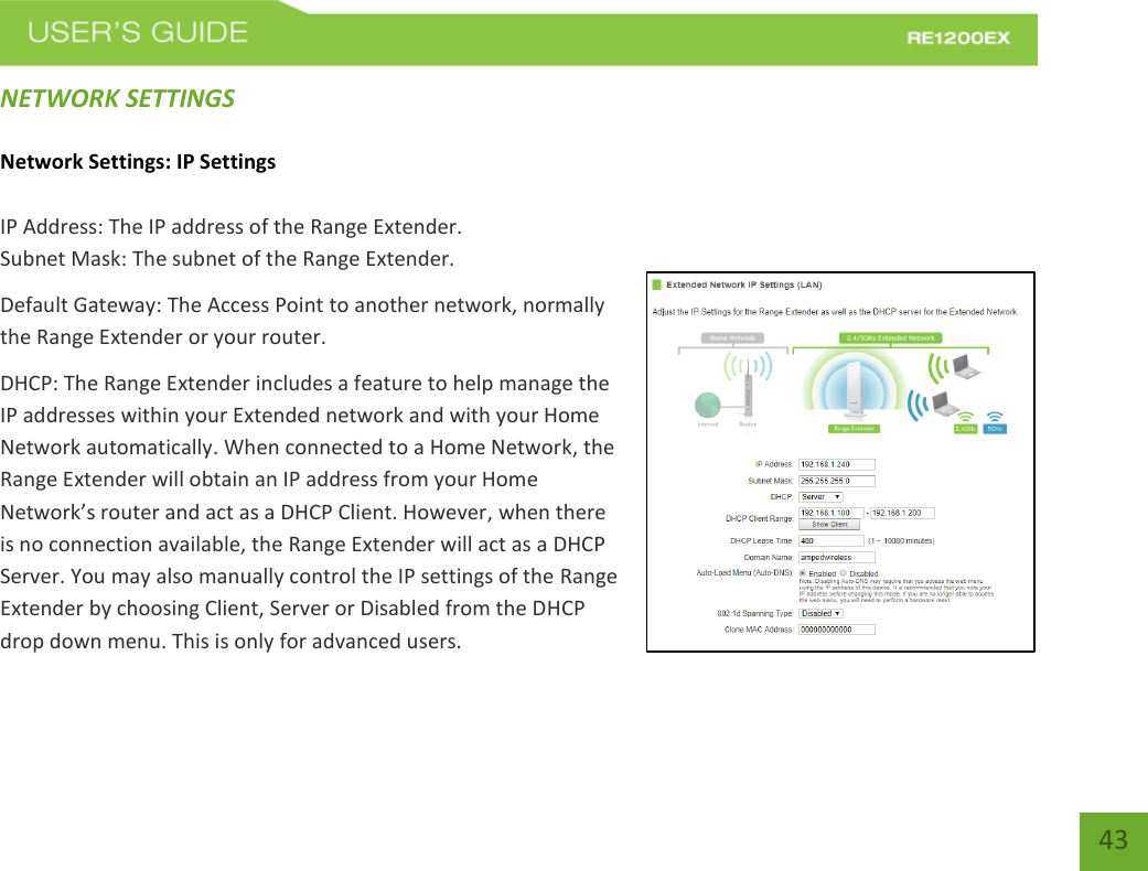   43 43 NETWORK SETTINGS Network Settings: IP Settings IP Address: The IP address of the Range Extender. Subnet Mask: The subnet of the Range Extender. Default Gateway: The Access Point to another network, normally the Range Extender or your router. DHCP: The Range Extender includes a feature to help manage the IP addresses within your Extended network and with your Home Network automatically. When connected to a Home Network, the Range Extender will obtain an IP address from your Home Network’s router and act as a DHCP Client. However, when there is no connection available, the Range Extender will act as a DHCP Server. You may also manually control the IP settings of the Range Extender by choosing Client, Server or Disabled from the DHCP drop down menu. This is only for advanced users. 