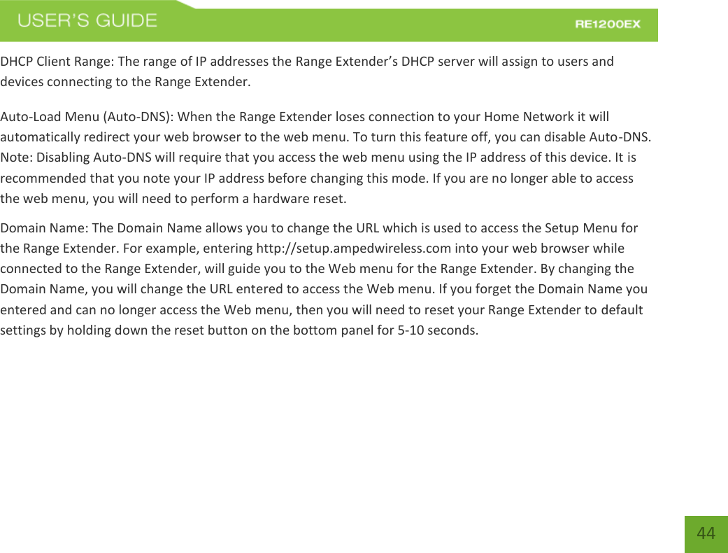   44 44 DHCP Client Range: The range of IP addresses the Range Extender’s DHCP server will assign to users and devices connecting to the Range Extender. Auto-Load Menu (Auto-DNS): When the Range Extender loses connection to your Home Network it will automatically redirect your web browser to the web menu. To turn this feature off, you can disable Auto-DNS. Note: Disabling Auto-DNS will require that you access the web menu using the IP address of this device. It is recommended that you note your IP address before changing this mode. If you are no longer able to access the web menu, you will need to perform a hardware reset. Domain Name: The Domain Name allows you to change the URL which is used to access the Setup Menu for the Range Extender. For example, entering http://setup.ampedwireless.com into your web browser while connected to the Range Extender, will guide you to the Web menu for the Range Extender. By changing the Domain Name, you will change the URL entered to access the Web menu. If you forget the Domain Name you entered and can no longer access the Web menu, then you will need to reset your Range Extender to default settings by holding down the reset button on the bottom panel for 5-10 seconds.  