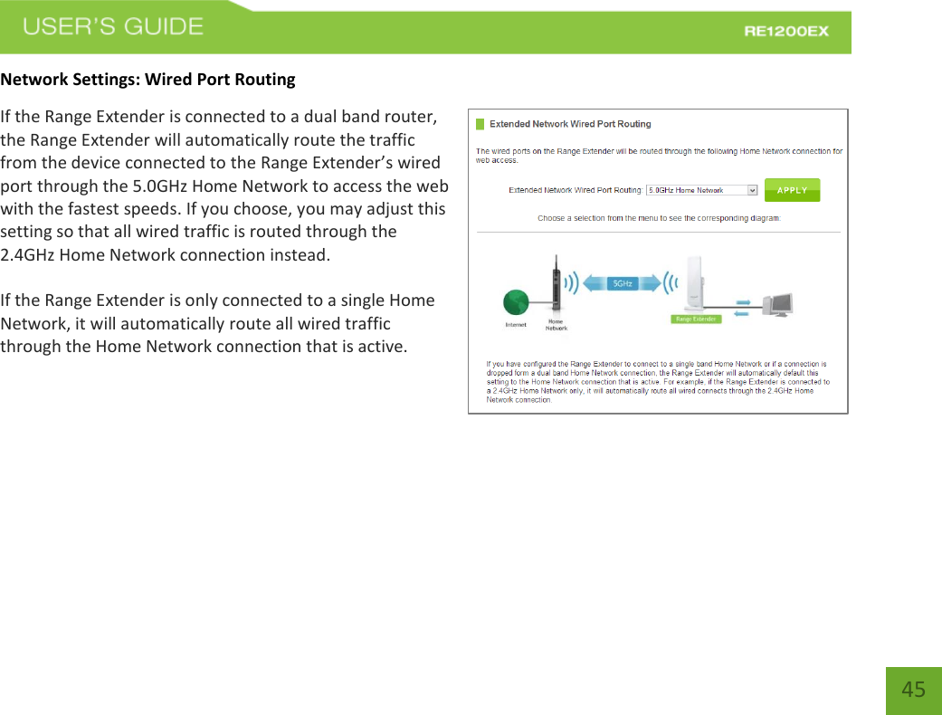   45 45 Network Settings: Wired Port Routing If the Range Extender is connected to a dual band router, the Range Extender will automatically route the traffic from the device connected to the Range Extender’s wired port through the 5.0GHz Home Network to access the web with the fastest speeds. If you choose, you may adjust this setting so that all wired traffic is routed through the 2.4GHz Home Network connection instead. If the Range Extender is only connected to a single Home Network, it will automatically route all wired traffic through the Home Network connection that is active. 