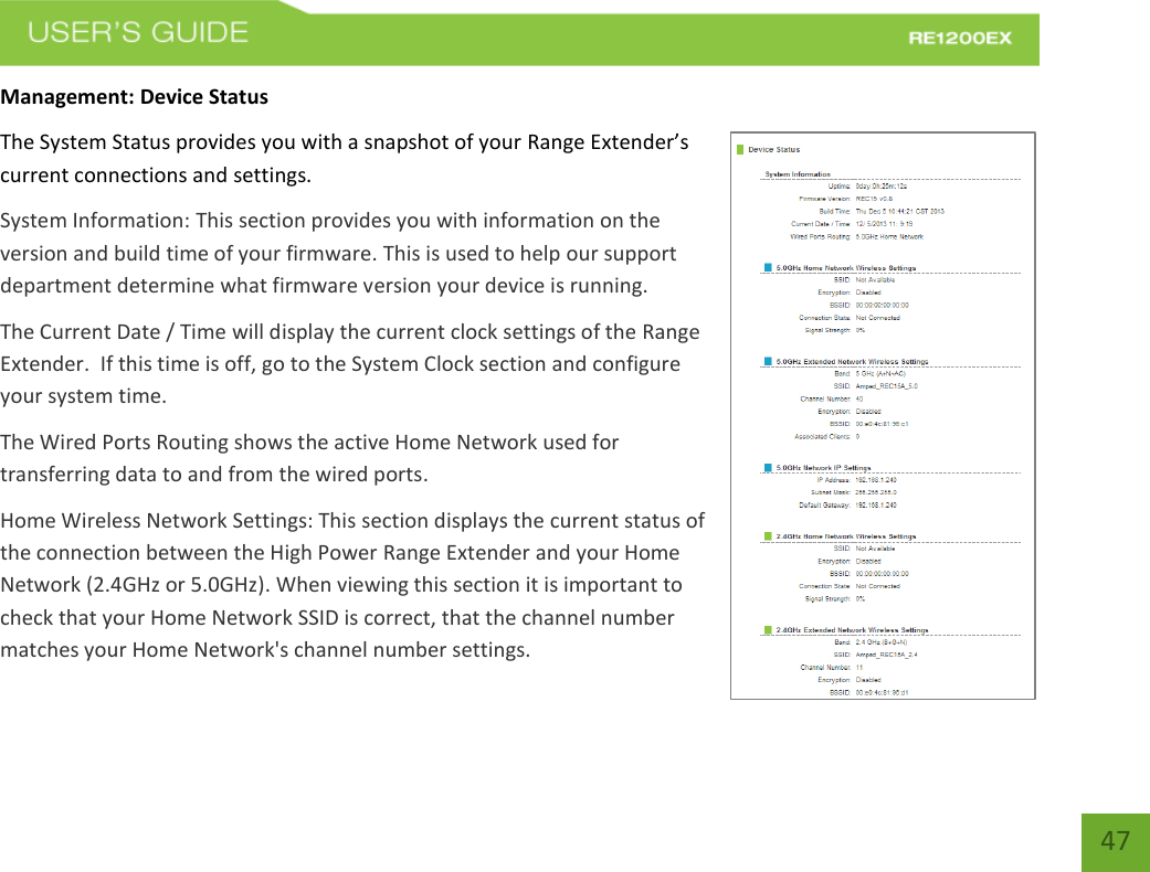   47 47 Management: Device Status The System Status provides you with a snapshot of your Range Extender’s current connections and settings. System Information: This section provides you with information on the version and build time of your firmware. This is used to help our support department determine what firmware version your device is running. The Current Date / Time will display the current clock settings of the Range Extender.  If this time is off, go to the System Clock section and configure your system time. The Wired Ports Routing shows the active Home Network used for transferring data to and from the wired ports.   Home Wireless Network Settings: This section displays the current status of the connection between the High Power Range Extender and your Home Network (2.4GHz or 5.0GHz). When viewing this section it is important to check that your Home Network SSID is correct, that the channel number matches your Home Network&apos;s channel number settings. 