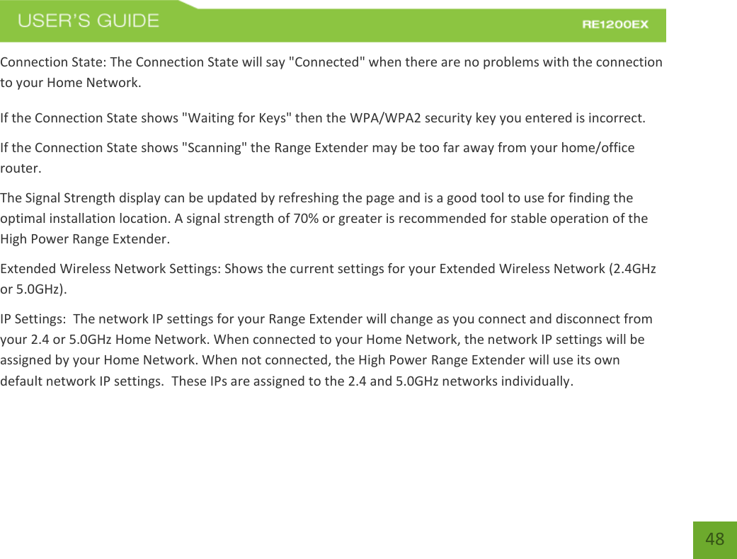   48 48 Connection State: The Connection State will say &quot;Connected&quot; when there are no problems with the connection to your Home Network. If the Connection State shows &quot;Waiting for Keys&quot; then the WPA/WPA2 security key you entered is incorrect. If the Connection State shows &quot;Scanning&quot; the Range Extender may be too far away from your home/office router. The Signal Strength display can be updated by refreshing the page and is a good tool to use for finding the optimal installation location. A signal strength of 70% or greater is recommended for stable operation of the High Power Range Extender. Extended Wireless Network Settings: Shows the current settings for your Extended Wireless Network (2.4GHz or 5.0GHz). IP Settings:  The network IP settings for your Range Extender will change as you connect and disconnect from your 2.4 or 5.0GHz Home Network. When connected to your Home Network, the network IP settings will be assigned by your Home Network. When not connected, the High Power Range Extender will use its own default network IP settings.  These IPs are assigned to the 2.4 and 5.0GHz networks individually. 