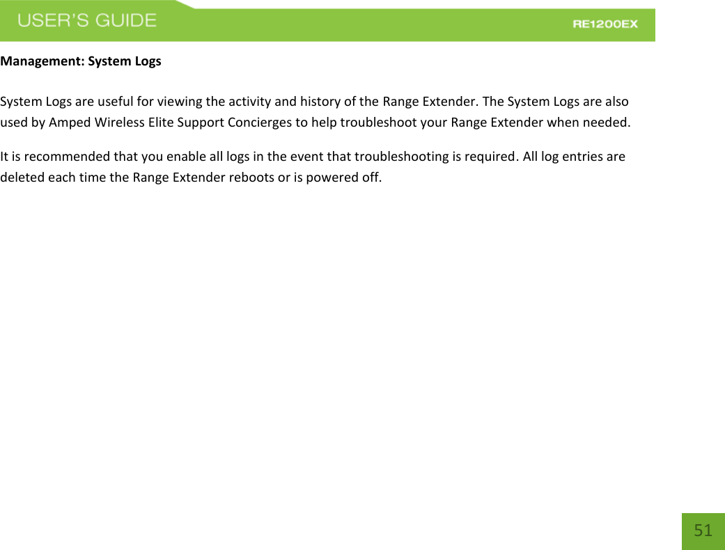   51 51 Management: System Logs  System Logs are useful for viewing the activity and history of the Range Extender. The System Logs are also used by Amped Wireless Elite Support Concierges to help troubleshoot your Range Extender when needed. It is recommended that you enable all logs in the event that troubleshooting is required. All log entries are deleted each time the Range Extender reboots or is powered off. 