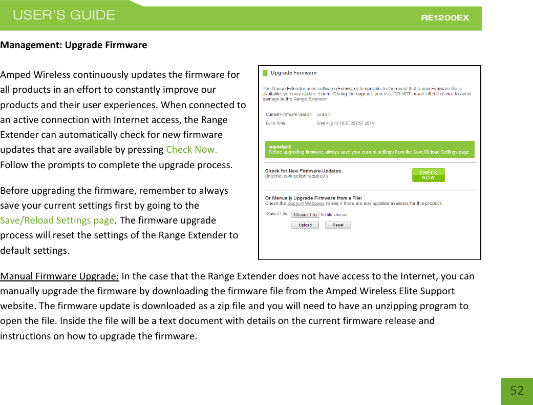   52 52 Management: Upgrade Firmware  Amped Wireless continuously updates the firmware for all products in an effort to constantly improve our products and their user experiences. When connected to an active connection with Internet access, the Range Extender can automatically check for new firmware updates that are available by pressing Check Now. Follow the prompts to complete the upgrade process.  Before upgrading the firmware, remember to always save your current settings first by going to the Save/Reload Settings page. The firmware upgrade process will reset the settings of the Range Extender to default settings. Manual Firmware Upgrade: In the case that the Range Extender does not have access to the Internet, you can manually upgrade the firmware by downloading the firmware file from the Amped Wireless Elite Support website. The firmware update is downloaded as a zip file and you will need to have an unzipping program to open the file. Inside the file will be a text document with details on the current firmware release and instructions on how to upgrade the firmware. 