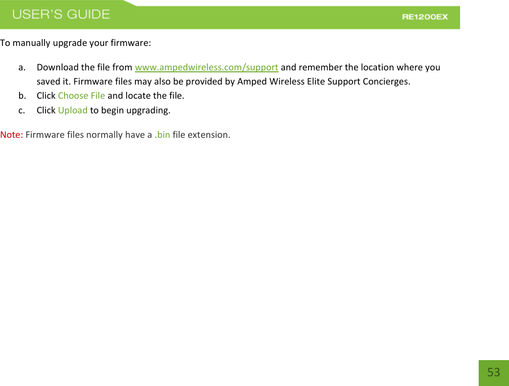   53 53 To manually upgrade your firmware: a. Download the file from www.ampedwireless.com/support and remember the location where you saved it. Firmware files may also be provided by Amped Wireless Elite Support Concierges. b. Click Choose File and locate the file. c. Click Upload to begin upgrading. Note: Firmware files normally have a .bin file extension. 