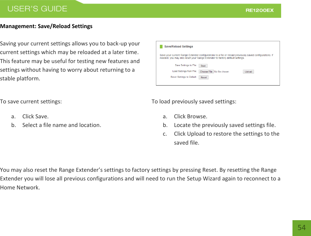   54 54 Management: Save/Reload Settings  Saving your current settings allows you to back-up your current settings which may be reloaded at a later time. This feature may be useful for testing new features and settings without having to worry about returning to a stable platform. To save current settings: a. Click Save. b. Select a file name and location.   To load previously saved settings: a. Click Browse. b. Locate the previously saved settings file. c. Click Upload to restore the settings to the saved file.You may also reset the Range Extender’s settings to factory settings by pressing Reset. By resetting the Range Extender you will lose all previous configurations and will need to run the Setup Wizard again to reconnect to a Home Network. 