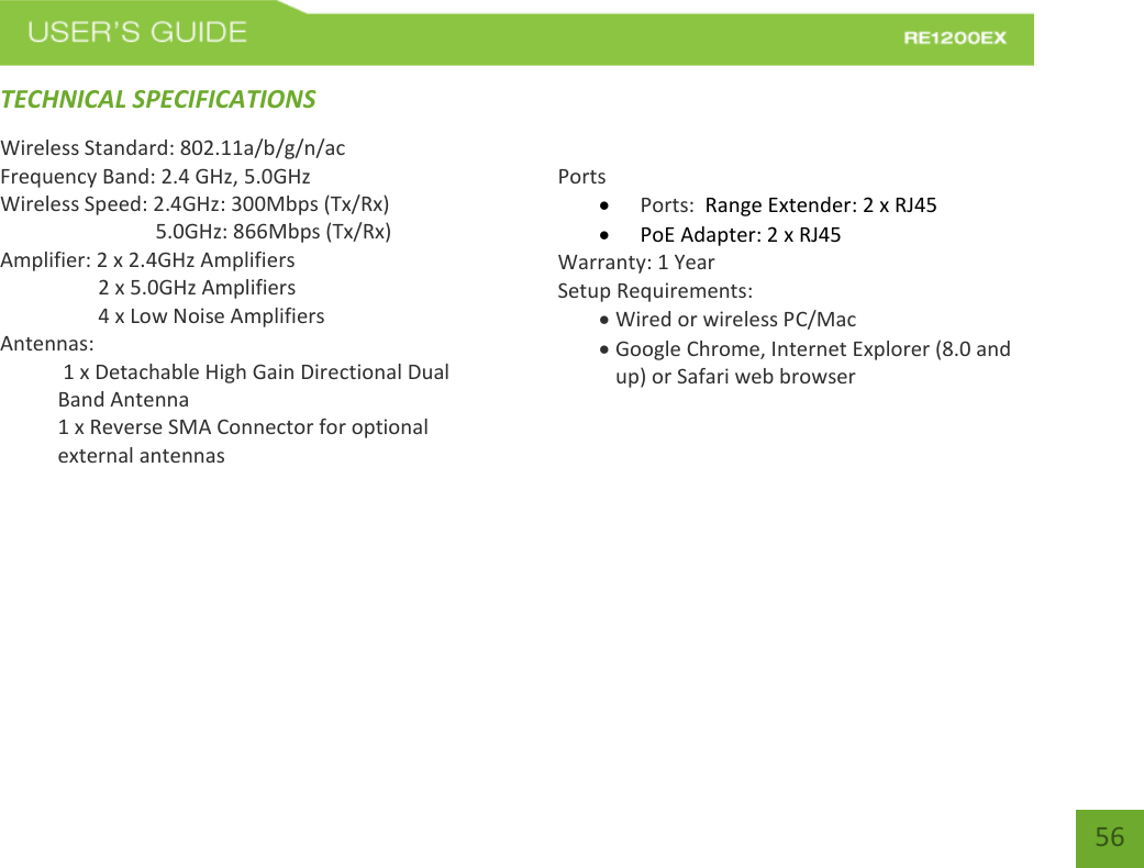   56 56 TECHNICAL SPECIFICATIONSWireless Standard: 802.11a/b/g/n/ac Frequency Band: 2.4 GHz, 5.0GHz Wireless Speed: 2.4GHz: 300Mbps (Tx/Rx)                               5.0GHz: 866Mbps (Tx/Rx) Amplifier: 2 x 2.4GHz Amplifiers     2 x 5.0GHz Amplifiers     4 x Low Noise Amplifiers Antennas:  1 x Detachable High Gain Directional Dual Band Antenna 1 x Reverse SMA Connector for optional external antennas    Ports  Ports:  Range Extender: 2 x RJ45  PoE Adapter: 2 x RJ45 Warranty: 1 Year Setup Requirements:  Wired or wireless PC/Mac   Google Chrome, Internet Explorer (8.0 and up) or Safari web browser        