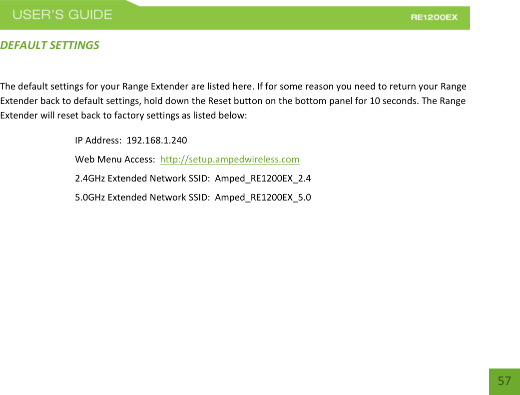   57 57 DEFAULT SETTINGS The default settings for your Range Extender are listed here. If for some reason you need to return your Range Extender back to default settings, hold down the Reset button on the bottom panel for 10 seconds. The Range Extender will reset back to factory settings as listed below: IP Address:  192.168.1.240 Web Menu Access:  http://setup.ampedwireless.com 2.4GHz Extended Network SSID:  Amped_RE1200EX_2.4 5.0GHz Extended Network SSID:  Amped_RE1200EX_5.0 